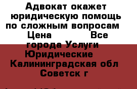 Адвокат окажет юридическую помощь по сложным вопросам  › Цена ­ 1 200 - Все города Услуги » Юридические   . Калининградская обл.,Советск г.